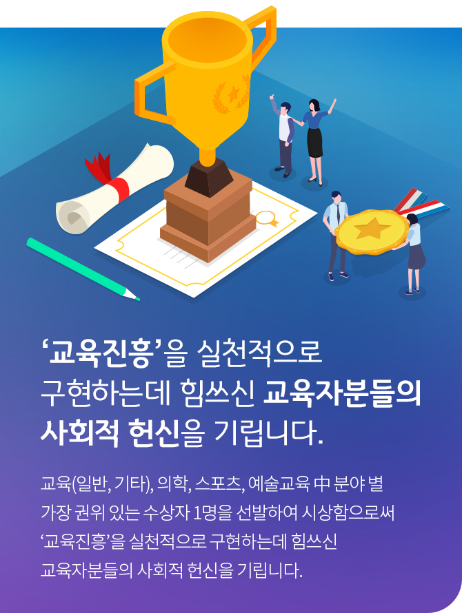 ‘교육진흥’을 실천적으로 구현하는데 힘쓰신 교육자분들의 사회적 헌신을 기립니다. 교육(일반, 기타), 의학, 스포츠, 예술교육 中 분야 별 가장 권위 있는 수상자 1명을 선발하여 시상함으로써‘교육진흥’을 실천적으로 구현하는데 힘쓰신 교육자분 들의 사회적 헌신을 기립니다.